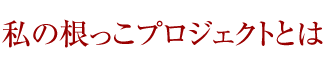 私の根っこプロジェクトとは