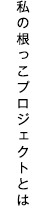 私の根っこプロジェクトとは